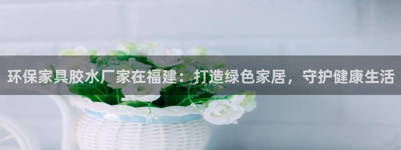 杏耀平台怎么样：环保家具胶水厂家在福建：打造绿色家居，守护健